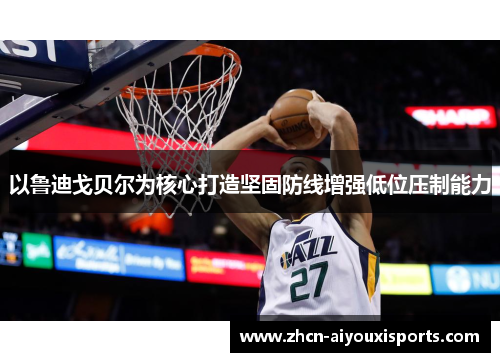 以鲁迪戈贝尔为核心打造坚固防线增强低位压制能力