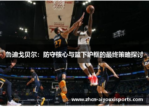 鲁迪戈贝尔：防守核心与篮下护框的最终策略探讨