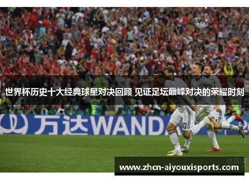 世界杯历史十大经典球星对决回顾 见证足坛巅峰对决的荣耀时刻