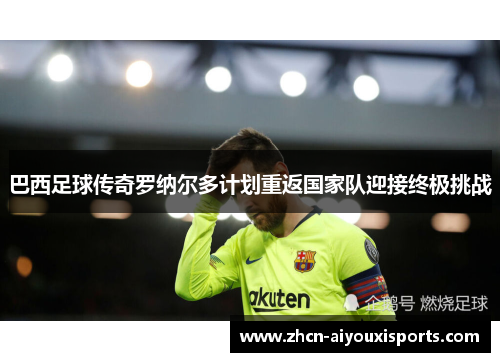 巴西足球传奇罗纳尔多计划重返国家队迎接终极挑战