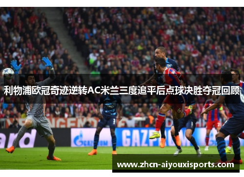 利物浦欧冠奇迹逆转AC米兰三度追平后点球决胜夺冠回顾