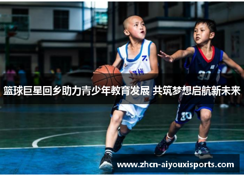 篮球巨星回乡助力青少年教育发展 共筑梦想启航新未来