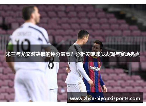 米兰与尤文对决谁的评分最高？分析关键球员表现与赛场亮点
