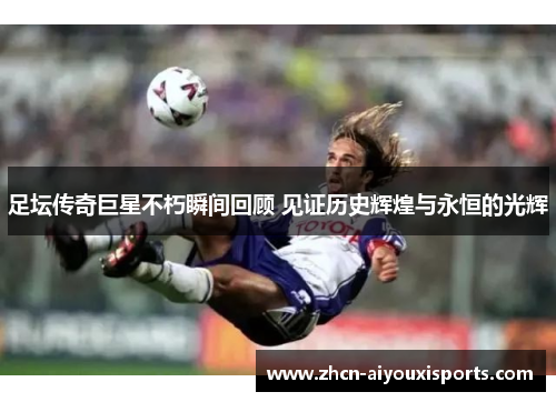 足坛传奇巨星不朽瞬间回顾 见证历史辉煌与永恒的光辉